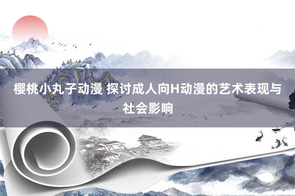樱桃小丸子动漫 探讨成人向H动漫的艺术表现与社会影响