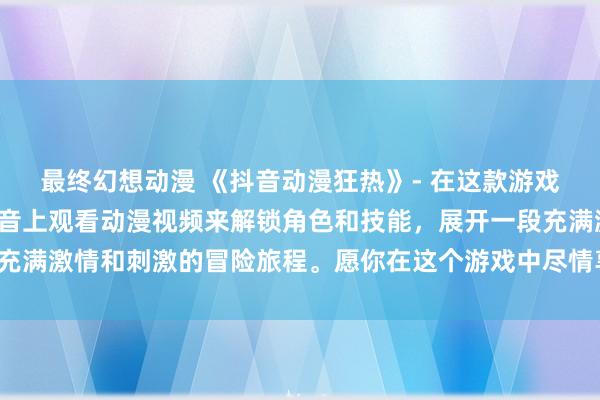 最终幻想动漫 《抖音动漫狂热》- 在这款游戏中，玩家可以通过在抖音上观看动漫视频来解锁角色和技能，展开一段充满激情和刺激的冒险旅程。愿你在这个游戏中尽情享受动漫的精彩世界！