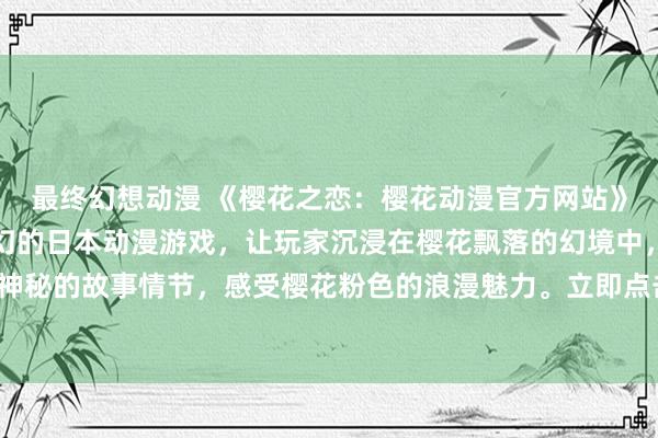 最终幻想动漫 《樱花之恋：樱花动漫官方网站》-  一款充满浪漫与梦幻的日本动漫游戏，让玩家沉浸在樱花飘落的幻境中，探索神秘的故事情节，感受樱花粉色的浪漫魅力。立即点击官方网站，加入我们的冒险之旅！