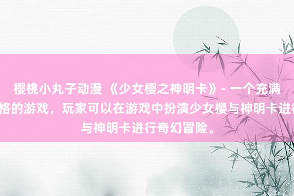 樱桃小丸子动漫 《少女樱之神明卡》- 一个充满日系动漫风格的游戏，玩家可以在游戏中扮演少女樱与神明卡进行奇幻冒险。