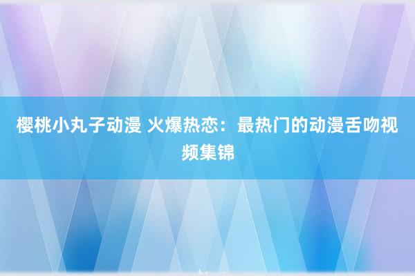 樱桃小丸子动漫 火爆热恋：最热门的动漫舌吻视频集锦