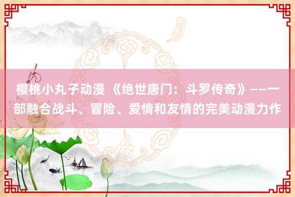 樱桃小丸子动漫 《绝世唐门：斗罗传奇》——一部融合战斗、冒险、爱情和友情的完美动漫力作