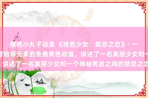 樱桃小丸子动漫 《绝色少女：禁忌之恋》- 一部集合了校园、爱情、冒险等元素的免费黄色动漫，讲述了一名美丽少女和一个神秘男孩之间的禁忌之恋。