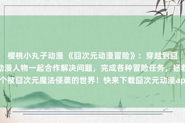 樱桃小丸子动漫 《囧次元动漫冒险》：穿越到囧次元的你，需要和各种动漫人物一起合作解决问题，完成各种冒险任务，拯救这个被囧次元魔法侵袭的世界！快来下载囧次元动漫app正版，开始你的冒险之旅吧！