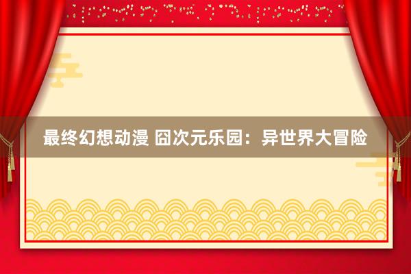 最终幻想动漫 囧次元乐园：异世界大冒险