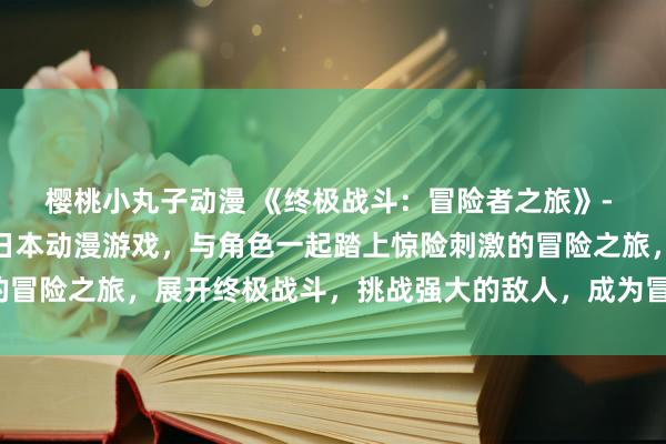 樱桃小丸子动漫 《终极战斗：冒险者之旅》- 探索漫网站推出的最新日本动漫游戏，与角色一起踏上惊险刺激的冒险之旅，展开终极战斗，挑战强大的敌人，成为冒险者中的传说！