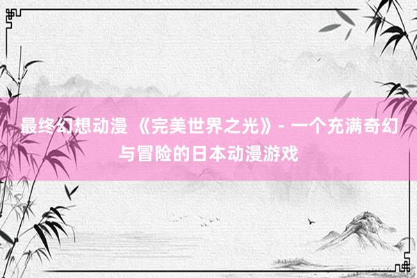 最终幻想动漫 《完美世界之光》- 一个充满奇幻与冒险的日本动漫游戏