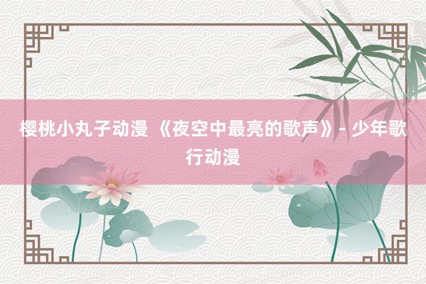 樱桃小丸子动漫 《夜空中最亮的歌声》- 少年歌行动漫