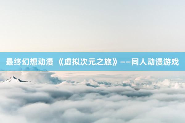 最终幻想动漫 《虚拟次元之旅》——同人动漫游戏