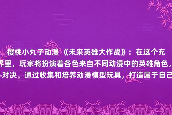 樱桃小丸子动漫 《未来英雄大作战》：在这个充满动感和刺激的游戏世界里，玩家将扮演着各色来自不同动漫中的英雄角色，展开一场激烈的战斗对决。通过收集和培养动漫模型玩具，打造属于自己的专属团队，挑战各种强大的BOSS，完成各种任务。展示自己的战斗技能和策略带领团队取得胜利，成为未来英雄的传奇！