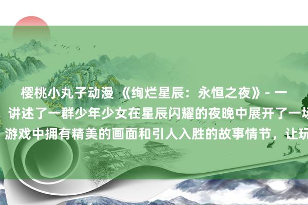 樱桃小丸子动漫 《绚烂星辰：永恒之夜》- 一款好看的日本动漫游戏，讲述了一群少年少女在星辰闪耀的夜晚中展开了一场冒险之旅。游戏中拥有精美的画面和引人入胜的故事情节，让玩家沉浸在这个充满奇幻色彩的世界中。