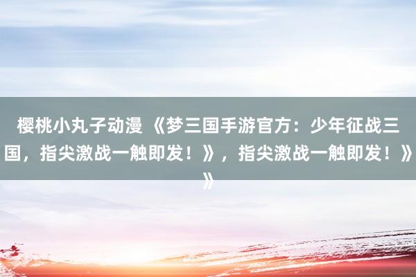 樱桃小丸子动漫 《梦三国手游官方：少年征战三国，指尖激战一触即发！》，指尖激战一触即发！》