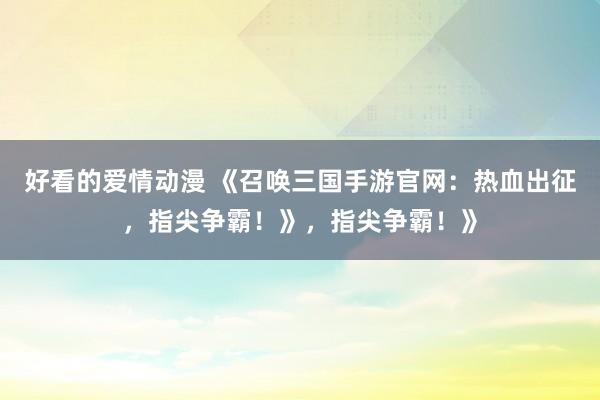 好看的爱情动漫 《召唤三国手游官网：热血出征，指尖争霸！》，指尖争霸！》