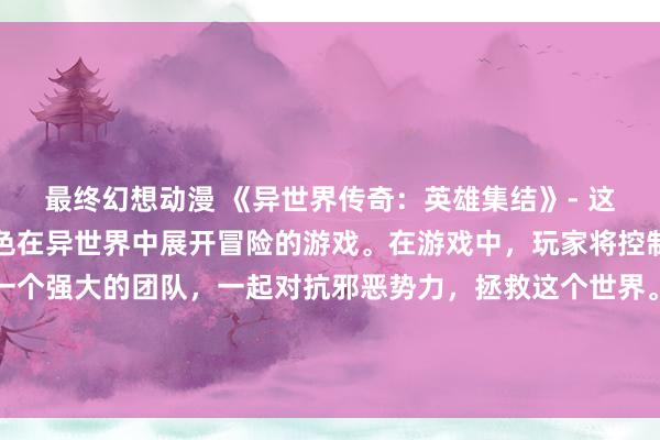 最终幻想动漫 《异世界传奇：英雄集结》- 这是一个关于一群动漫角色在异世界中展开冒险的游戏。在游戏中，玩家将控制不同动漫角色，组建一个强大的团队，一起对抗邪恶势力，拯救这个世界。通过解谜和战斗，玩家可以解锁更多角色和技能，不断提升自己的队伍，最终成为传说中的英雄。