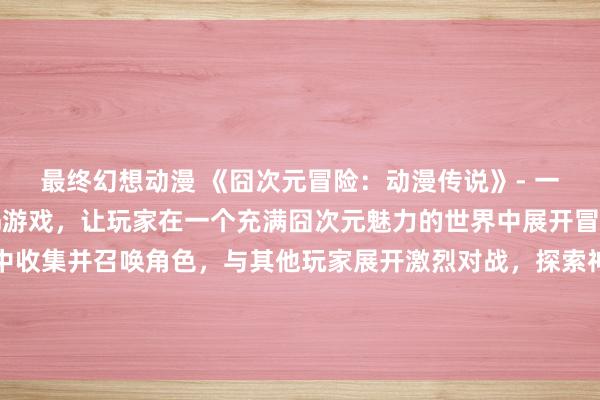 最终幻想动漫 《囧次元冒险：动漫传说》- 一个全新的日本动漫RPG游戏，让玩家在一个充满囧次元魅力的世界中展开冒险！从各种经典动漫中收集并召唤角色，与其他玩家展开激烈对战，探索神秘的次元之门，解开隐藏在每个角落的神秘故事！快来下载体验吧！