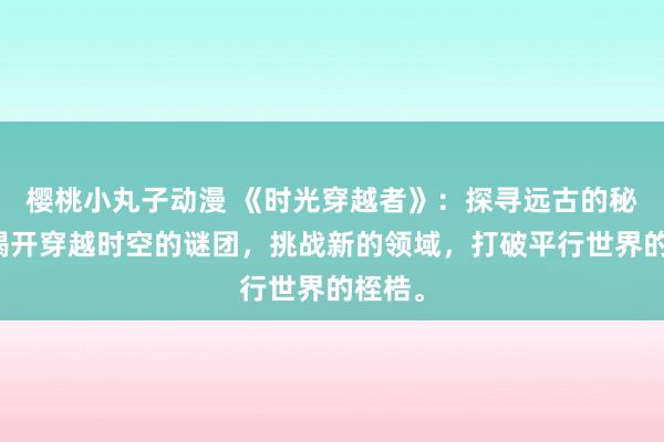 樱桃小丸子动漫 《时光穿越者》：探寻远古的秘密，揭开穿越时空的谜团，挑战新的领域，打破平行世界的桎梏。