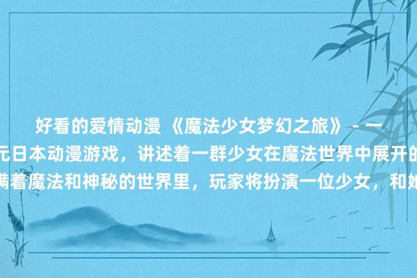 好看的爱情动漫 《魔法少女梦幻之旅》 - 一个充满奇幻色彩的二次元日本动漫游戏，讲述着一群少女在魔法世界中展开的冒险旅程。在这个充满着魔法和神秘的世界里，玩家将扮演一位少女，和她的伙伴们一起对抗黑暗势力，解开各种谜题，收集魔法道具，体验不一样的冒险之旅。快来加入我们，开始你的梦幻之旅吧！
