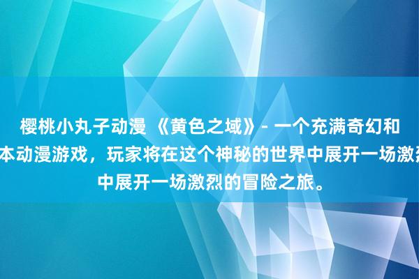 樱桃小丸子动漫 《黄色之域》- 一个充满奇幻和冒险元素的日本动漫游戏，玩家将在这个神秘的世界中展开一场激烈的冒险之旅。