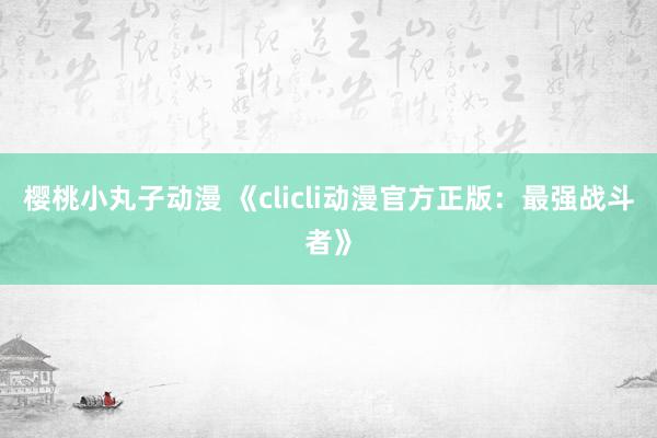 樱桃小丸子动漫 《clicli动漫官方正版：最强战斗者》