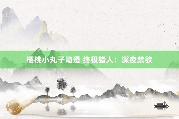 樱桃小丸子动漫 终极猎人：深夜禁欲