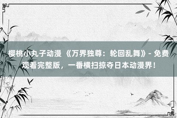 樱桃小丸子动漫 《万界独尊：轮回乱舞》- 免费观看完整版，一番横扫掠夺日本动漫界！