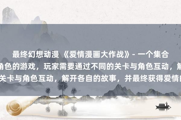 最终幻想动漫 《爱情漫画大作战》- 一个集合了各种日本动漫中经典角色的游戏，玩家需要通过不同的关卡与角色互动，解开各自的故事，并最终获得爱情的胜利。