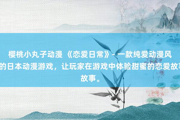 樱桃小丸子动漫 《恋爱日常》- 一款纯爱动漫风格的日本动漫游戏，让玩家在游戏中体验甜蜜的恋爱故事。