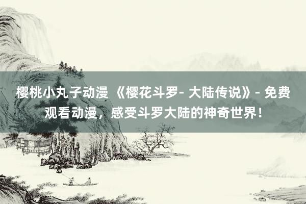 樱桃小丸子动漫 《樱花斗罗- 大陆传说》- 免费观看动漫，感受斗罗大陆的神奇世界！