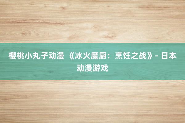 樱桃小丸子动漫 《冰火魔厨：烹饪之战》- 日本动漫游戏