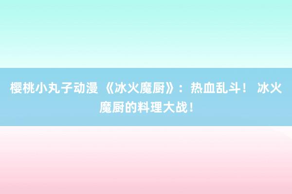 樱桃小丸子动漫 《冰火魔厨》：热血乱斗！ 冰火魔厨的料理大战！