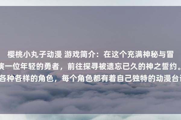 樱桃小丸子动漫 游戏简介：在这个充满神秘与冒险的世界里，玩家将扮演一位年轻的勇者，前往探寻被遗忘已久的神之誓约。在征途中，将会遇到各种各样的角色，每个角色都有着自己独特的动漫台词和背景故事。玩家需要通过探索、战斗和解谜，最终揭开隐藏在誓约背后的真相，并守护这份永恒的誓约。