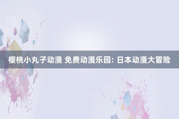 樱桃小丸子动漫 免费动漫乐园: 日本动漫大冒险