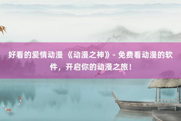 好看的爱情动漫 《动漫之神》- 免费看动漫的软件，开启你的动漫之旅！
