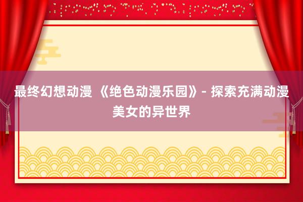 最终幻想动漫 《绝色动漫乐园》- 探索充满动漫美女的异世界